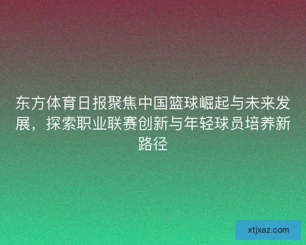 东方体育日报聚焦中国篮球崛起与未来发展，探索职业联赛创新与年轻球员培养新路径