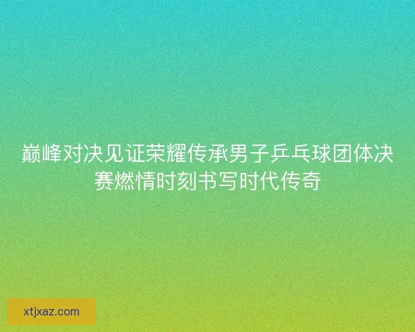 巅峰对决见证荣耀传承男子乒乓球团体决赛燃情时刻书写时代传奇