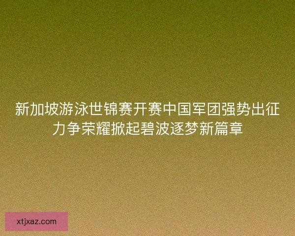新加坡游泳世锦赛开赛中国军团强势出征力争荣耀掀起碧波逐梦新篇章