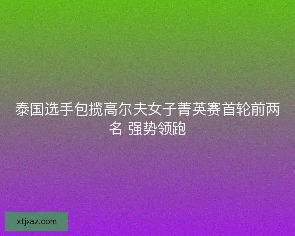 泰国选手包揽高尔夫女子菁英赛首轮前两名 强势领跑