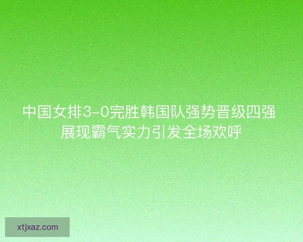 中国女排3-0完胜韩国队强势晋级四强 展现霸气实力引发全场欢呼