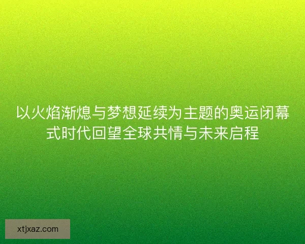 以火焰渐熄与梦想延续为主题的奥运闭幕式时代回望全球共情与未来启程