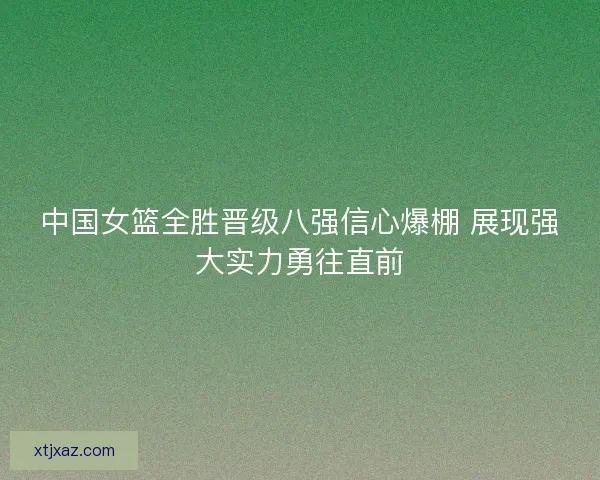 中国女篮全胜晋级八强信心爆棚 展现强大实力勇往直前