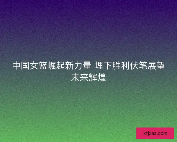 中国女篮崛起新力量 埋下胜利伏笔展望未来辉煌