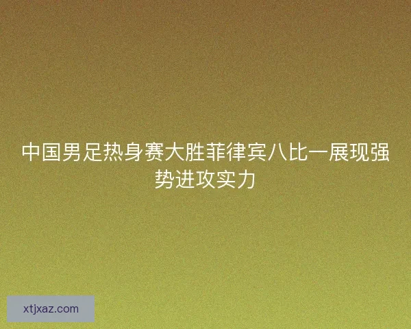 中国男足热身赛大胜菲律宾八比一展现强势进攻实力